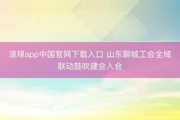 滚球app中国官网下载入口 山东聊城工会全域联动鼓吹建会入会