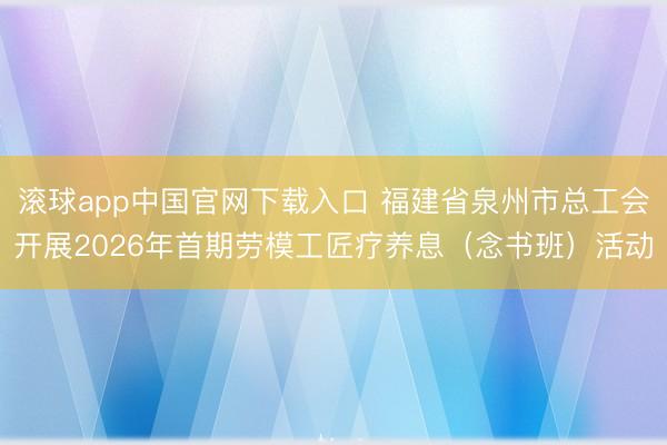 滚球app中国官网下载入口 福建省泉州市总工会开展2026年首期劳模工匠疗养息（念书班）活动