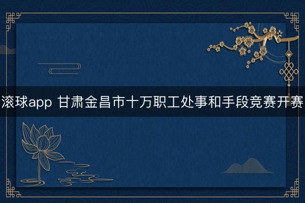 滚球app 甘肃金昌市十万职工处事和手段竞赛开赛