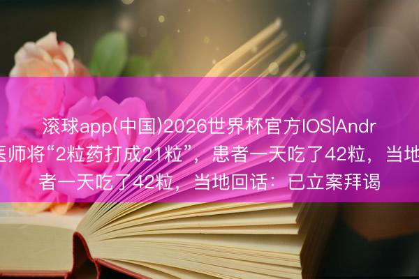 滚球app(中国)2026世界杯官方IOS|Android手机app下载 医师将“2粒药打成21粒”，患者一天吃了42粒，当地回话：已立案拜谒