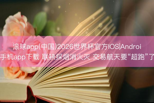 滚球app(中国)2026世界杯官方IOS|Android手机app下载 联袂探烟消火灭 交易航天要“超跑”了?