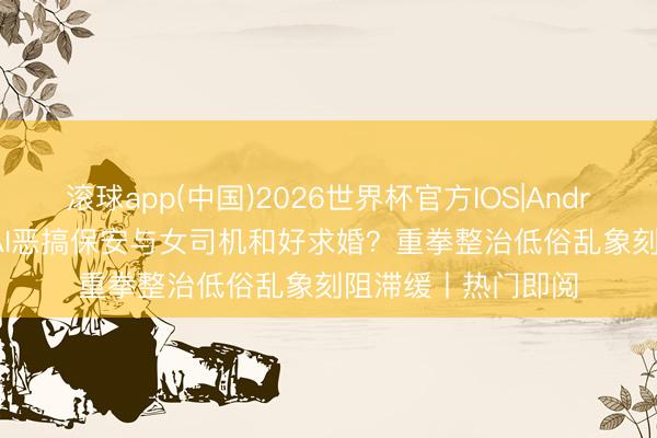 滚球app(中国)2026世界杯官方IOS|Android手机app下载 AI恶搞保安与女司机和好求婚？重拳整治低俗乱象刻阻滞缓丨热门即阅