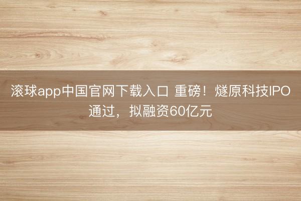滚球app中国官网下载入口 重磅！燧原科技IPO通过，拟融资60亿元