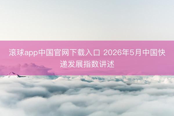 滚球app中国官网下载入口 2026年5月中国快递发展指数讲述
