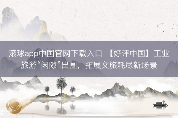滚球app中国官网下载入口 【好评中国】工业旅游“闲隙”出圈，拓展文旅耗尽新场景