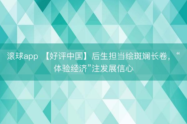 滚球app 【好评中国】后生担当绘斑斓长卷，“体验经济”注发展信心
