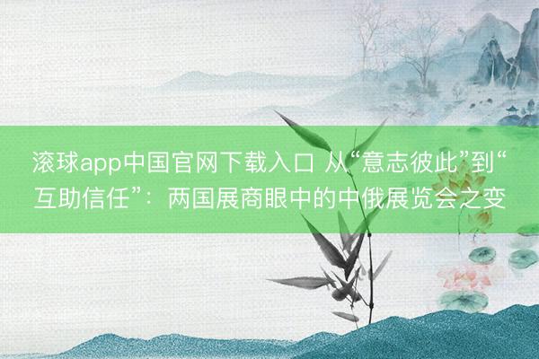 滚球app中国官网下载入口 从“意志彼此”到“互助信任”：两国展商眼中的中俄展览会之变