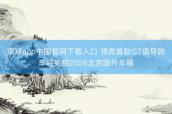 滚球app中国官网下载入口 领克首款GT倡导跑车将亮相2026北京国外车展