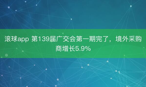 滚球app 第139届广交会第一期完了，境外采购商增长5.9%