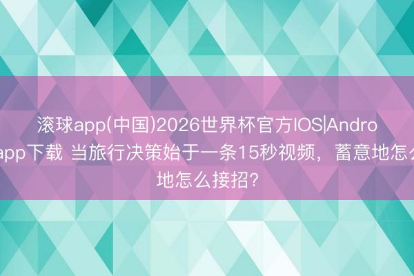 滚球app(中国)2026世界杯官方IOS|Android手机app下载 当旅行决策始于一条15秒视频，蓄意地怎么接招?
