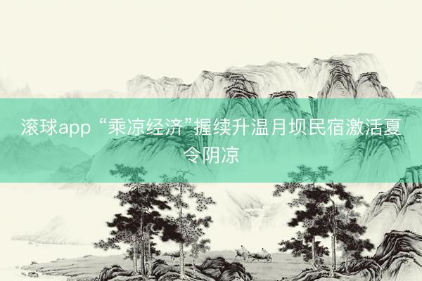 滚球app “乘凉经济”握续升温月坝民宿激活夏令阴凉