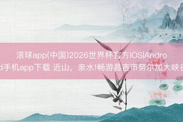 滚球app(中国)2026世界杯官方IOS|Android手机app下载 近山，亲水!畅游昌吉市努尔加大峡谷