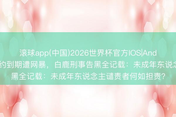 滚球app(中国)2026世界杯官方IOS|Android手机app下载 合约到期遭网暴,白鹿刑事告黑全记载:未成年东说念主谴责者何如担责?