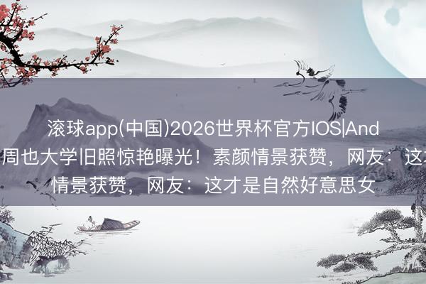 滚球app(中国)2026世界杯官方IOS|Android手机app下载 周也大学旧照惊艳曝光！素颜情景获赞，网友：这才是自然好意思女