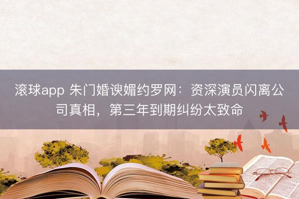 滚球app 朱门婚谀媚约罗网：资深演员闪离公司真相，第三年到期纠纷太致命