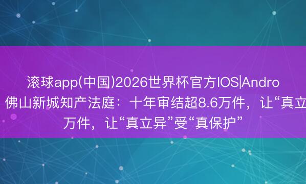 滚球app(中国)2026世界杯官方IOS|Android手机app下载 佛山新城知产法庭：十年审结超8.6万件，让“真立异”受“真保护”