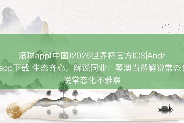 滚球app(中国)2026世界杯官方IOS|Android手机app下载 生态齐心，解说同业：琴澳当然解说常态化不雅察