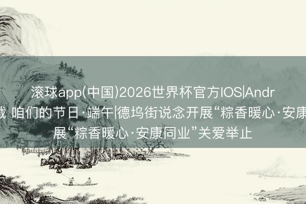 滚球app(中国)2026世界杯官方IOS|Android手机app下载 咱们的节日·端午|德坞街说念开展“粽香暖心·安康同业”关爱举止