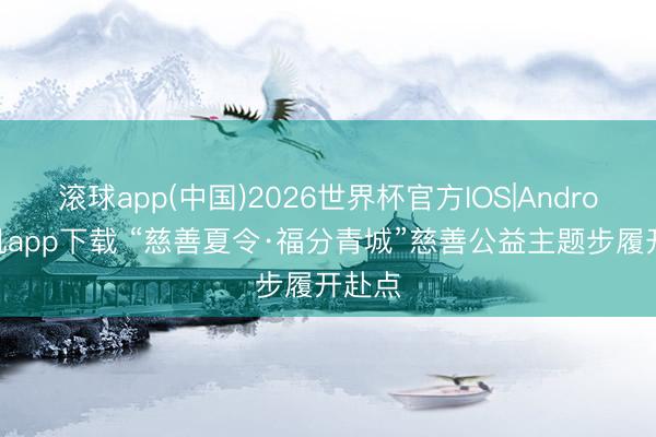 滚球app(中国)2026世界杯官方IOS|Android手机app下载 “慈善夏令·福分青城”慈善公益主题步履开赴点