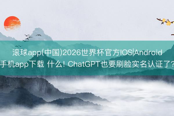 滚球app(中国)2026世界杯官方IOS|Android手机app下载 什么! ChatGPT也要刷脸实名认证了?