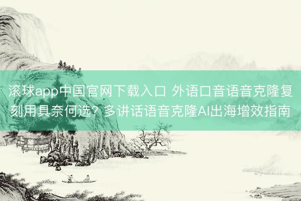 滚球app中国官网下载入口 外语口音语音克隆复刻用具奈何选? 多讲话语音克隆AI出海增效指南