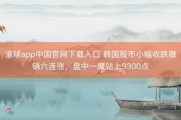 滚球app中国官网下载入口 韩国股市小幅收跌撤销六连涨，盘中一度站上9300点