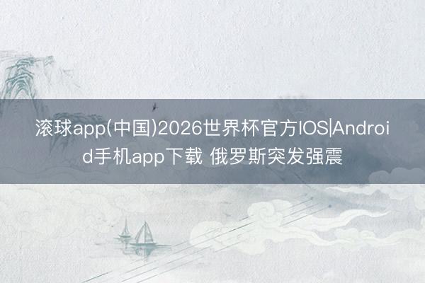 滚球app(中国)2026世界杯官方IOS|Android手机app下载 俄罗斯突发强震
