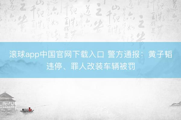 滚球app中国官网下载入口 警方通报：黄子韬违停、罪人改装车辆被罚