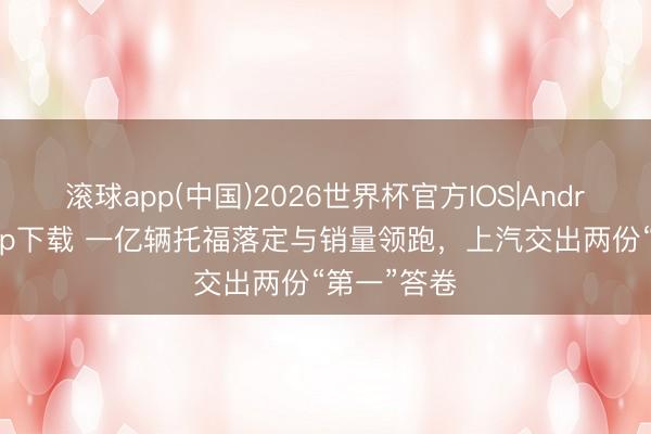 滚球app(中国)2026世界杯官方IOS|Android手机app下载 一亿辆托福落定与销量领跑，上汽交出两份“第一”答卷
