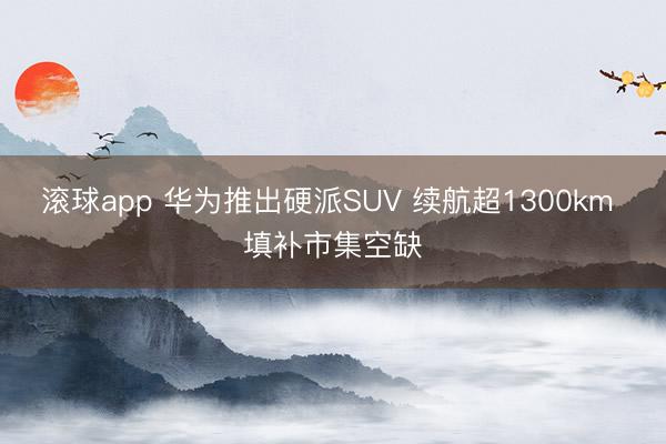 滚球app 华为推出硬派SUV 续航超1300km 填补市集空缺