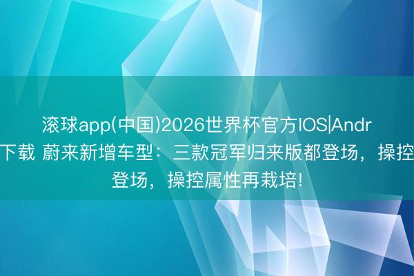 滚球app(中国)2026世界杯官方IOS|Android手机app下载 蔚来新增车型：三款冠军归来版都登场，操控属性再栽培!