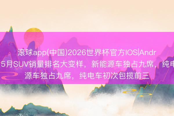滚球app(中国)2026世界杯官方IOS|Android手机app下载 5月SUV销量排名大变样，新能源车独占九席，纯电车初次包揽前三