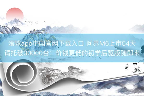 滚球app中国官网下载入口 问界M6上市54天请托破30000台：价钱更低的初学后驱版随即来