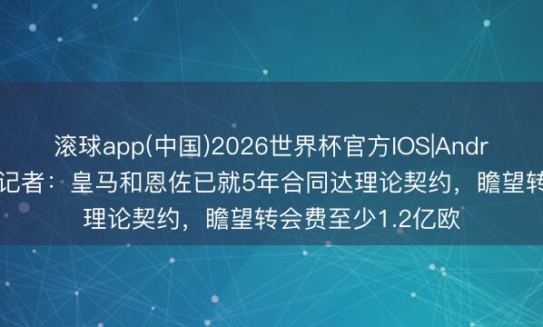 滚球app(中国)2026世界杯官方IOS|Android手机app下载 记者：皇马和恩佐已就5年合同达理论契约，瞻望转会费至少1.2亿欧